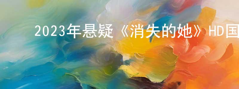 ﻿陈顺鹏发布﻿2023年悬疑《消失的她》HD国语中英双字迅雷下载_电影天堂